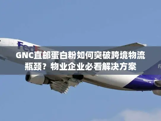 GNC直邮蛋白粉如何突破跨境物流瓶颈？物业企业必看解决方案