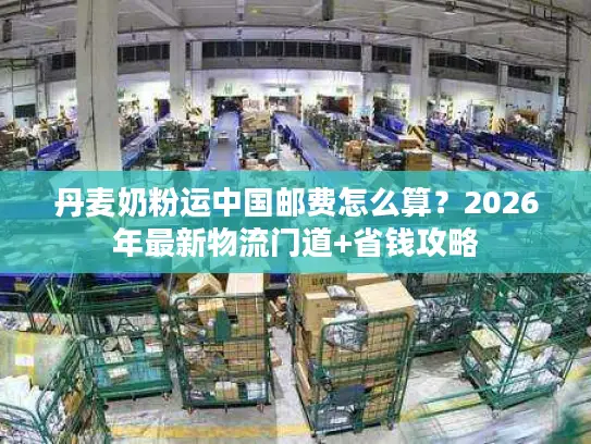 丹麦奶粉运中国邮费怎么算？2026年最新物流门道+省钱攻略