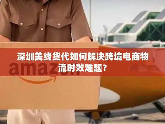 深圳美线货代如何解决跨境电商物流时效难题？