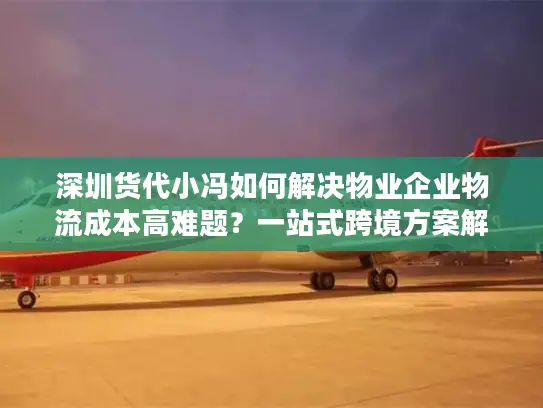 深圳货代小冯如何解决物业企业物流成本高难题？一站式跨境方案解析