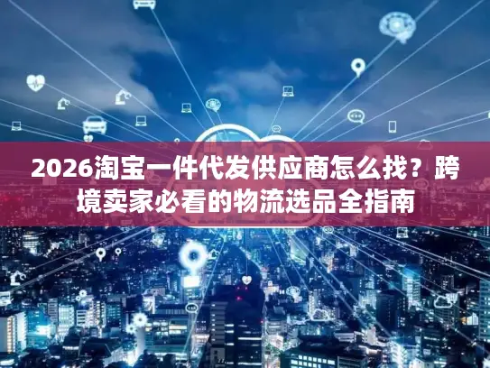 2026淘宝一件代发供应商怎么找？跨境卖家必看的物流选品全指南