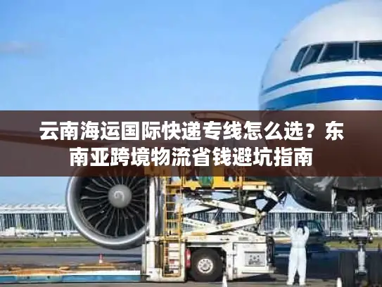 云南海运国际快递专线怎么选？东南亚跨境物流省钱避坑指南