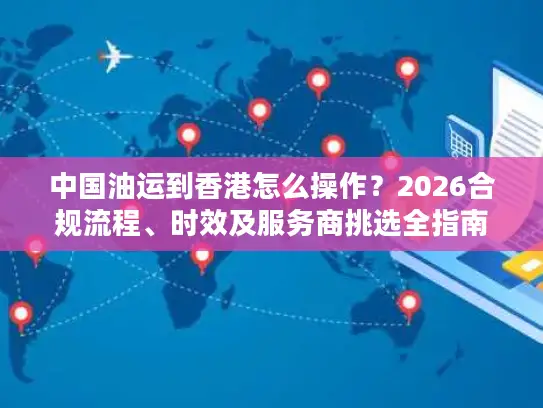 中国油运到香港怎么操作？2026合规流程、时效及服务商挑选全指南
