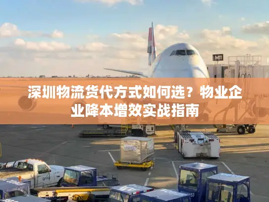 深圳物流货代方式如何选？物业企业降本增效实战指南