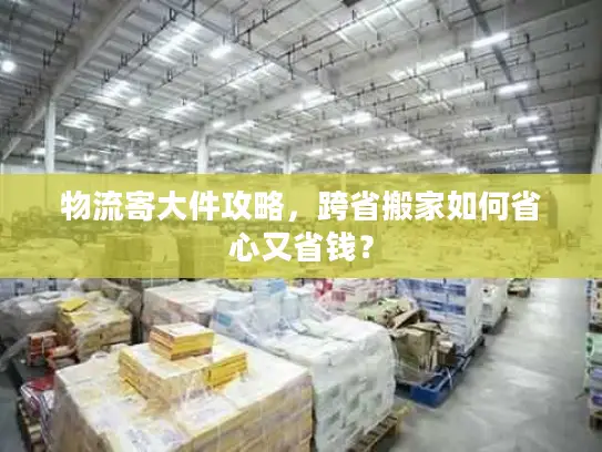 物流寄大件攻略，跨省搬家如何省心又省钱？