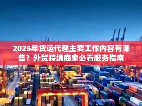 2026年货运代理主要工作内容有哪些？外贸跨境商家必看服务指南