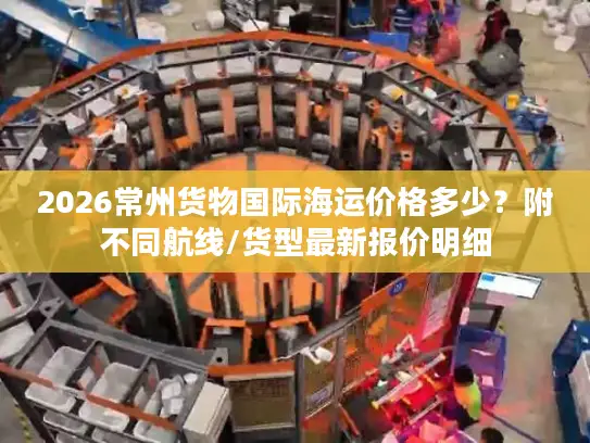 2026常州货物国际海运价格多少？附不同航线/货型最新报价明细