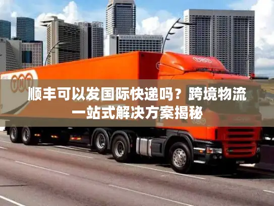 顺丰可以发国际快递吗？跨境物流一站式解决方案揭秘
