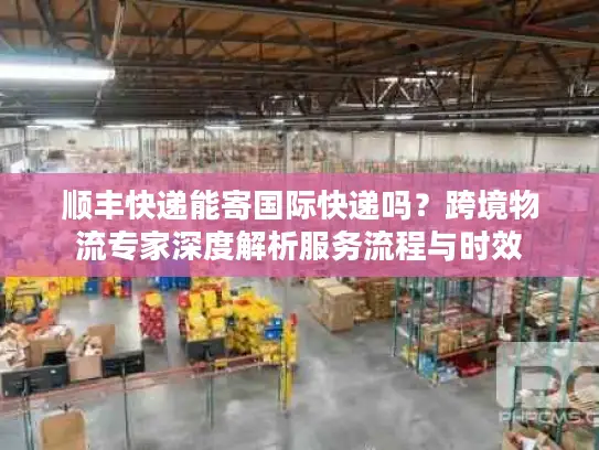 顺丰快递能寄国际快递吗？跨境物流专家深度解析服务流程与时效