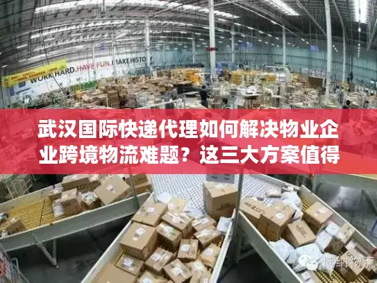 武汉国际快递代理如何解决物业企业跨境物流难题？这三大方案值得收藏