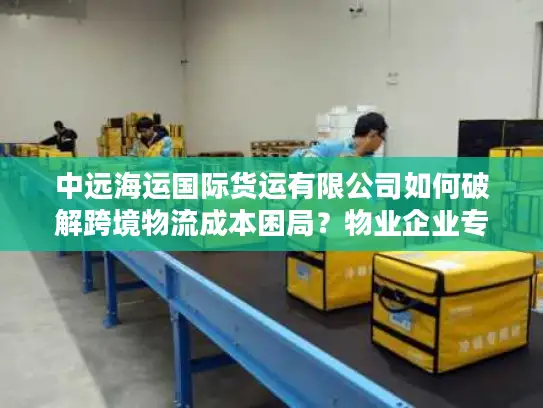 中远海运国际货运有限公司如何破解跨境物流成本困局？物业企业专属方案解密