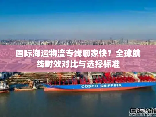 国际海运物流专线哪家快？全球航线时效对比与选择标准