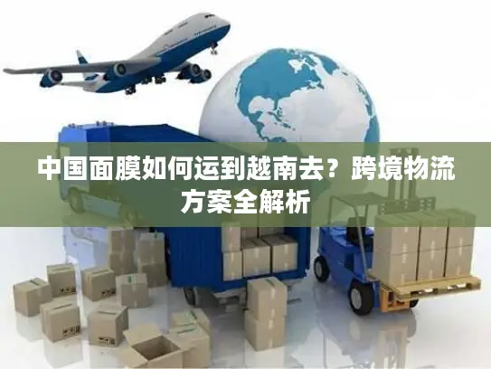 中国面膜如何运到越南去？跨境物流方案全解析