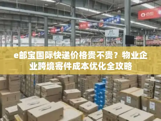 e邮宝国际快递价格贵不贵？物业企业跨境寄件成本优化全攻略