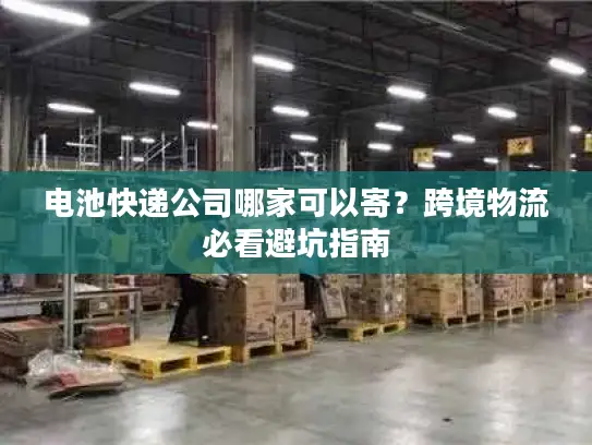 电池快递公司哪家可以寄？跨境物流必看避坑指南