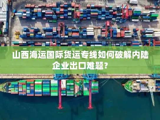 山西海运国际货运专线如何破解内陆企业出口难题？