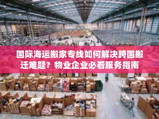 国际海运搬家专线如何解决跨国搬迁难题？物业企业必看服务指南