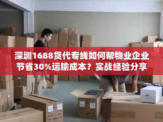 深圳1688货代专线如何帮物业企业节省30%运输成本？实战经验分享