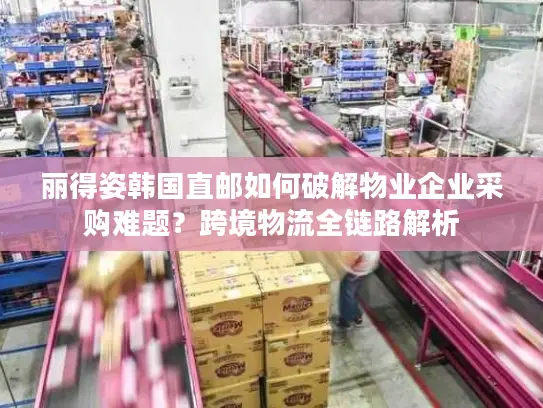 丽得姿韩国直邮如何破解物业企业采购难题？跨境物流全链路解析