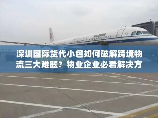 深圳国际货代小包如何破解跨境物流三大难题？物业企业必看解决方案