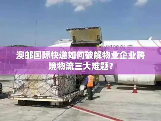 澳邮国际快递如何破解物业企业跨境物流三大难题？