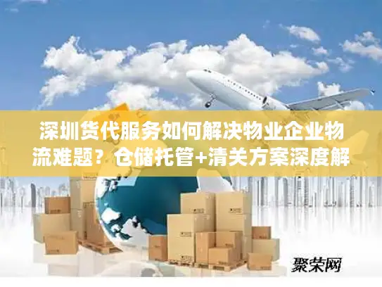 深圳货代服务如何解决物业企业物流难题？仓储托管+清关方案深度解析