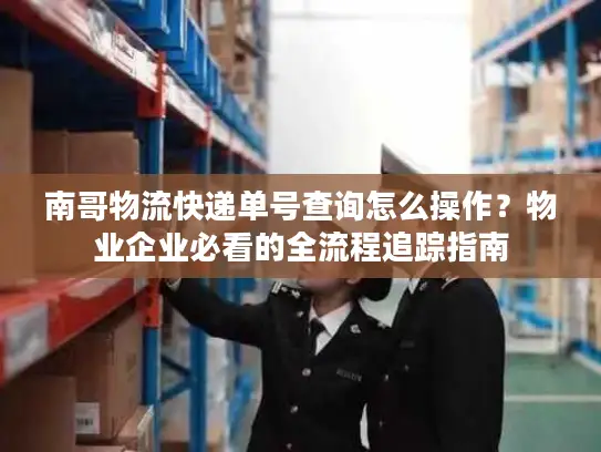 南哥物流快递单号查询怎么操作？物业企业必看的全流程追踪指南