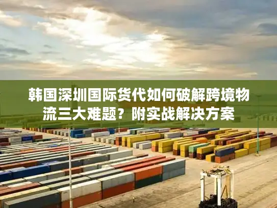 韩国深圳国际货代如何破解跨境物流三大难题？附实战解决方案