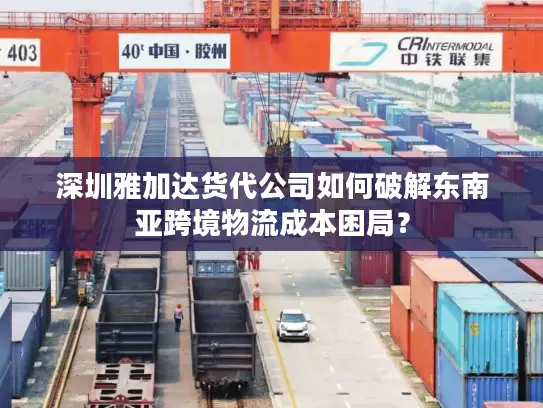 深圳雅加达货代公司如何破解东南亚跨境物流成本困局？