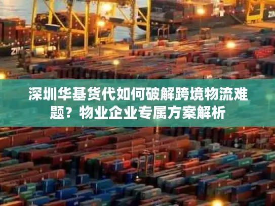 深圳华基货代如何破解跨境物流难题？物业企业专属方案解析