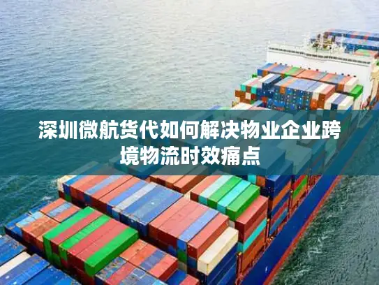 深圳微航货代如何解决物业企业跨境物流时效痛点