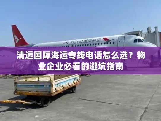 清远国际海运专线电话怎么选？物业企业必看的避坑指南