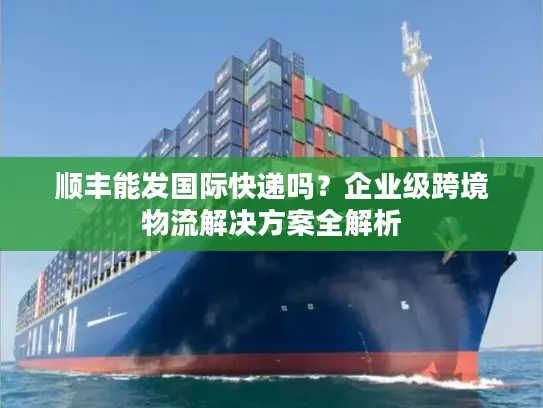 顺丰能发国际快递吗？企业级跨境物流解决方案全解析