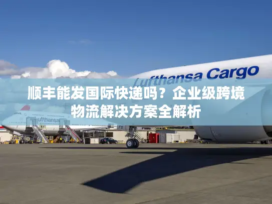 顺丰能发国际快递吗？企业级跨境物流解决方案全解析