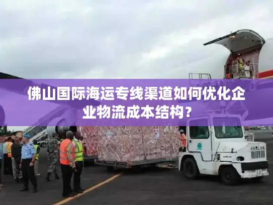 佛山国际海运专线渠道如何优化企业物流成本结构？