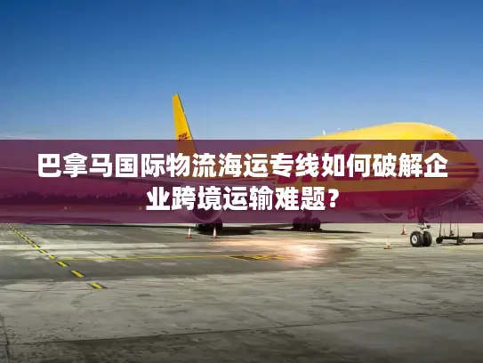 巴拿马国际物流海运专线如何破解企业跨境运输难题？