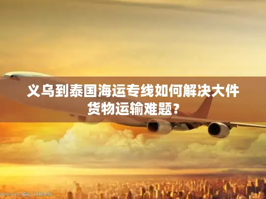 义乌到泰国海运专线如何解决大件货物运输难题？