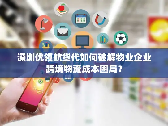 深圳优领航货代如何破解物业企业跨境物流成本困局？