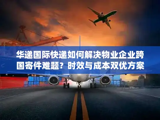 华递国际快递如何解决物业企业跨国寄件难题？时效与成本双优方案解析
