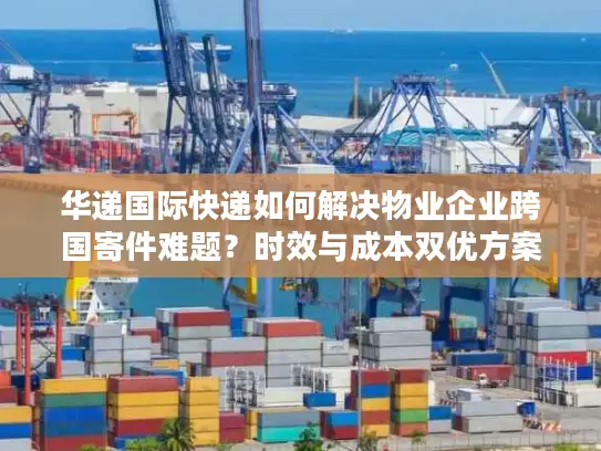 华递国际快递如何解决物业企业跨国寄件难题？时效与成本双优方案解析