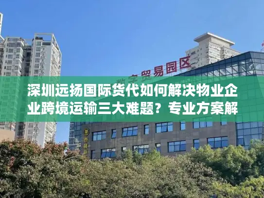 深圳远扬国际货代如何解决物业企业跨境运输三大难题？专业方案解析
