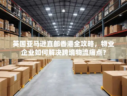 英国亚马逊直邮香港全攻略，物业企业如何解决跨境物流痛点？
