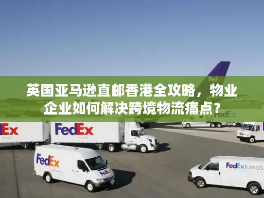 英国亚马逊直邮香港全攻略，物业企业如何解决跨境物流痛点？