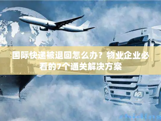 国际快递被退回怎么办？物业企业必看的7个通关解决方案