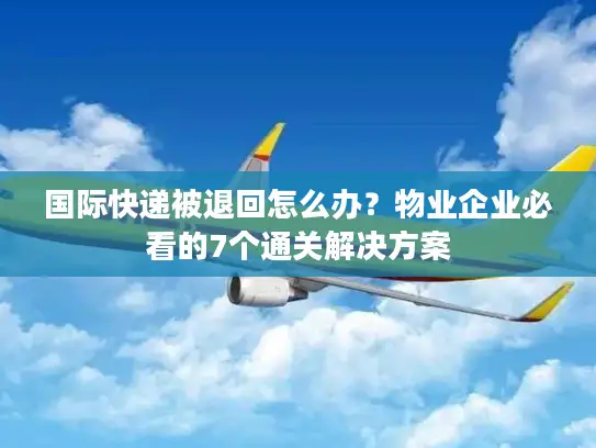 国际快递被退回怎么办？物业企业必看的7个通关解决方案