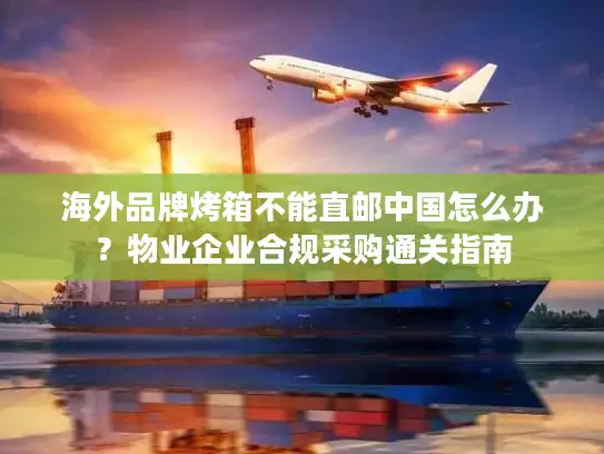 海外品牌烤箱不能直邮中国怎么办？物业企业合规采购通关指南