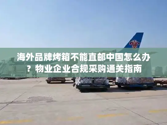 海外品牌烤箱不能直邮中国怎么办？物业企业合规采购通关指南