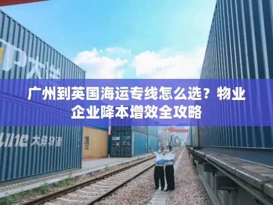 广州到英国海运专线怎么选？物业企业降本增效全攻略