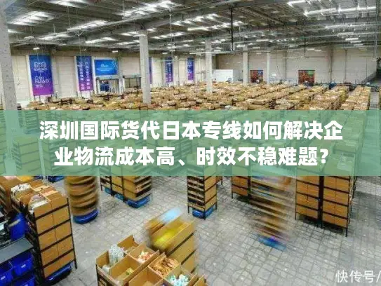 深圳国际货代日本专线如何解决企业物流成本高、时效不稳难题？