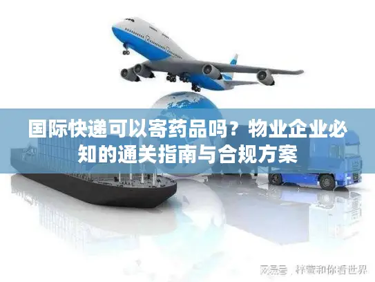 国际快递可以寄药品吗？物业企业必知的通关指南与合规方案